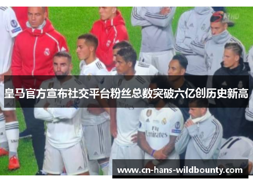 皇马官方宣布社交平台粉丝总数突破六亿创历史新高